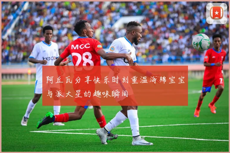 阿丘瓦分享快乐时刻重温海绵宝宝与派大星的趣味瞬间