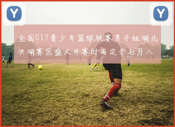 全国U15青少年篮球联赛男子组湖北洪湖赛区盛大开赛时间定于七月八日至十三日