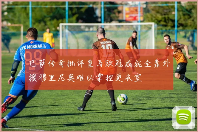 巴萨传奇批评皇马欧冠成就全靠外援穆里尼奥难以掌控更衣室