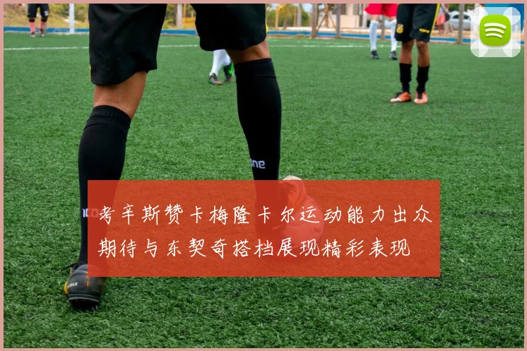 考辛斯赞卡梅隆卡尔运动能力出众期待与东契奇搭档展现精彩表现