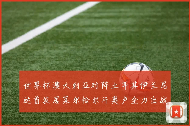 世界杯澳大利亚对阵土耳其伊兰昆达首发居莱尔恰尔汗奥卢全力出战