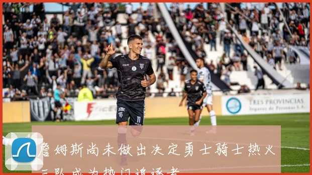詹姆斯尚未做出决定勇士骑士热火三队成为热门追逐者