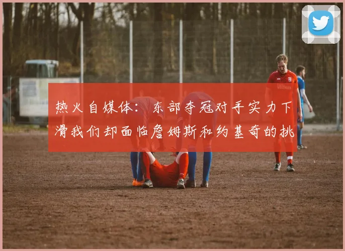 热火自媒体：东部夺冠对手实力下滑我们却面临詹姆斯和约基奇的挑战