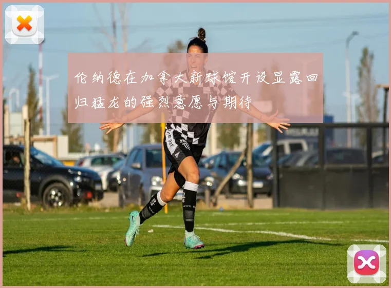 伦纳德在加拿大新球馆开设显露回归猛龙的强烈意愿与期待