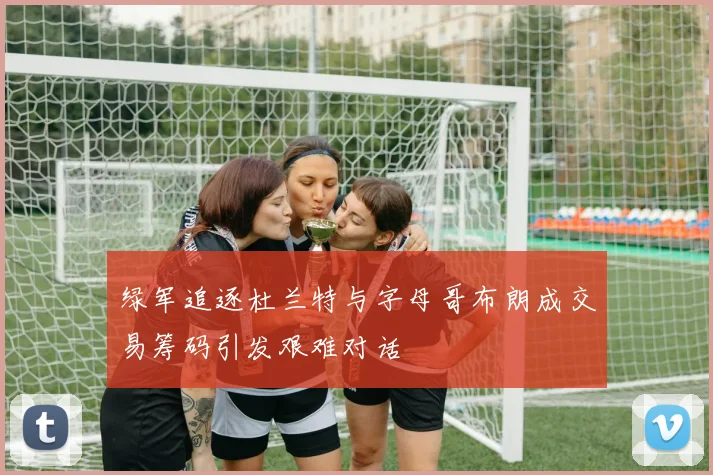 绿军追逐杜兰特与字母哥布朗成交易筹码引发艰难对话