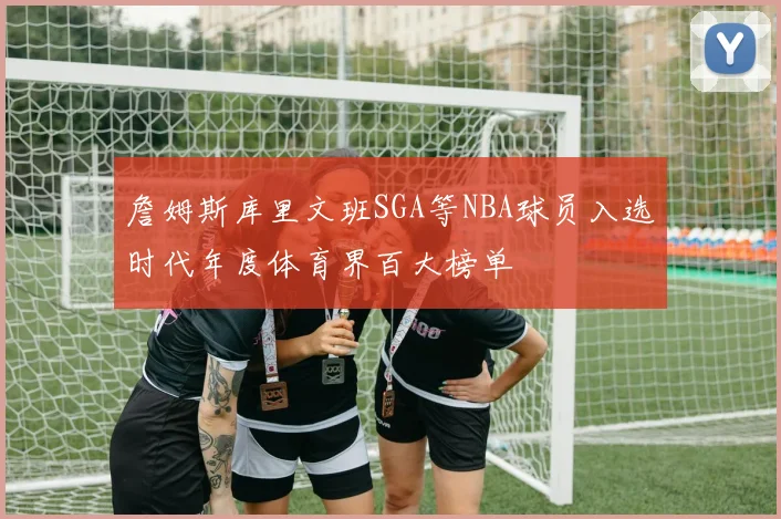 詹姆斯库里文班SGA等NBA球员入选时代年度体育界百大榜单