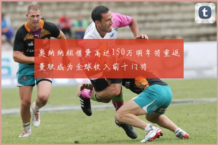 奥纳纳租借费高达150万明年将重返曼联成为全球收入前十门将