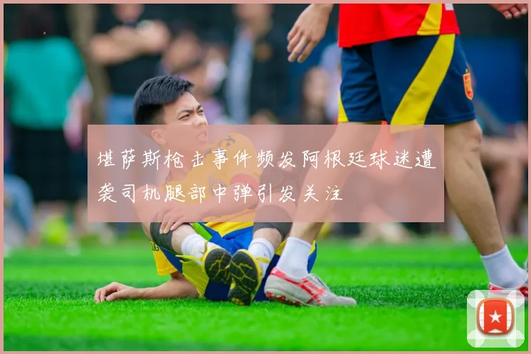 堪萨斯枪击事件频发阿根廷球迷遭袭司机腿部中弹引发关注